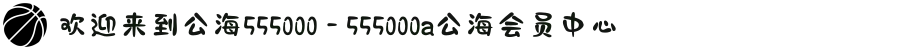 欢迎来到公海555000 - 555000a公海会员中心